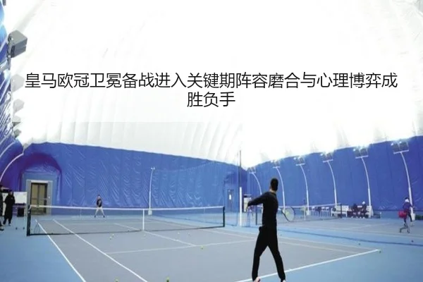 皇马欧冠卫冕备战进入关键期阵容磨合与心理博弈成胜负手